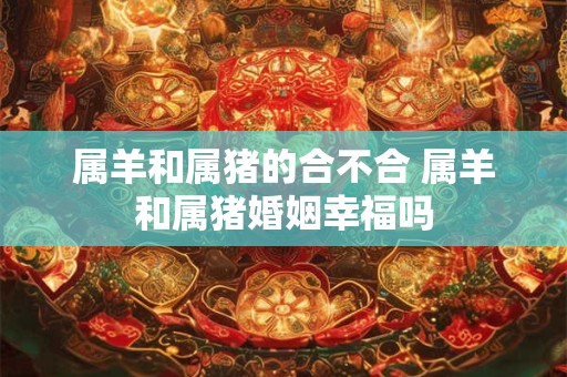 属羊和属猪的合不合 属羊和属猪婚姻幸福吗
