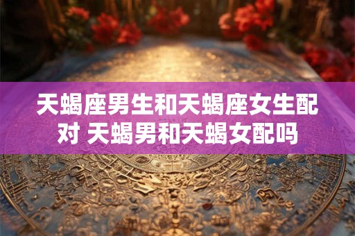 天蝎座男生和天蝎座女生配对 天蝎男和天蝎女配吗
