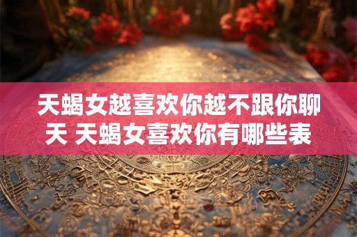 天蝎女越喜欢你越不跟你聊天 天蝎女喜欢你有哪些表现