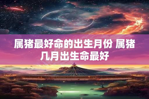 属猪最好命的出生月份 属猪几月出生命最好