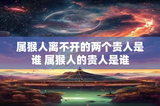 属猴人离不开的两个贵人是谁 属猴人的贵人是谁