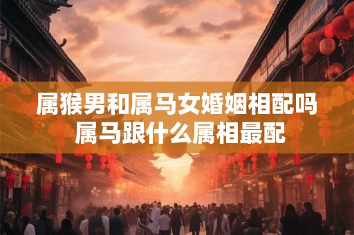 属猴男和属马女婚姻相配吗 属马跟什么属相最配