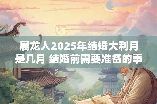 属龙人2025年结婚大利月是几月 结婚前需要准备的事宜！