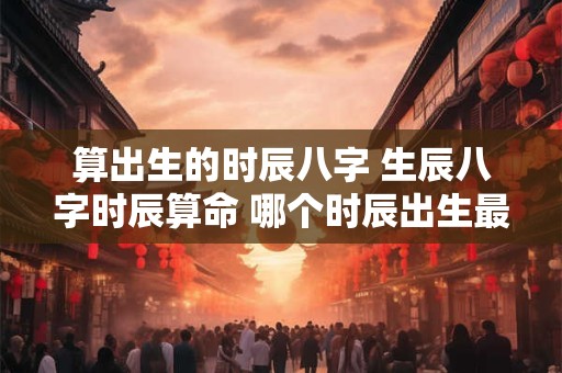 算出生的时辰八字 生辰八字时辰算命 哪个时辰出生最好