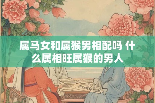 属马女和属猴男相配吗 什么属相旺属猴的男人 属马女和属猴男相配吗 什么属相旺属猴的男人