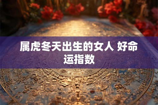属虎冬天出生的女人 好命运指数 属虎冬天出生的女人 好命运指数