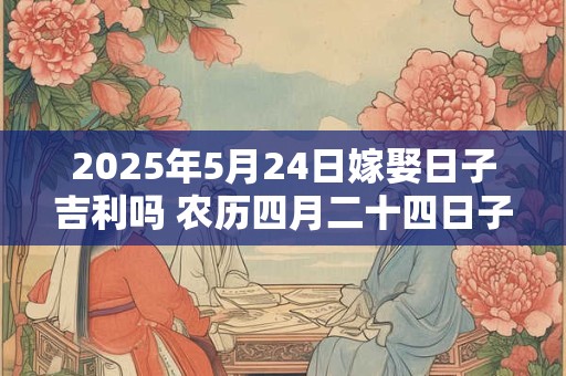 2025年5月24日嫁娶日子吉利吗 农历四月二十四日子分析