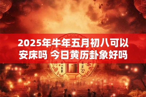 2025年牛年五月初八可以安床吗 今日黄历卦象好吗