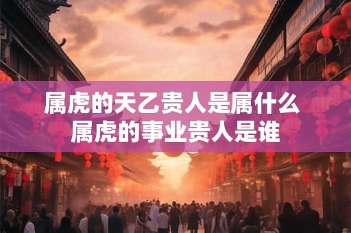 属虎的天乙贵人是属什么 属虎的事业贵人是谁
