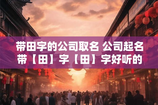 带田字的公司取名 公司起名带【田】字【田】字好听的公司名