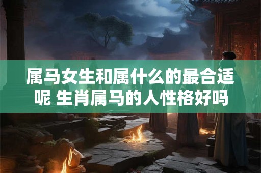属马女生和属什么的最合适呢 生肖属马的人性格好吗