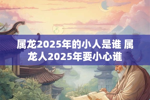 属龙2025年的小人是谁 属龙人2025年要小心谁