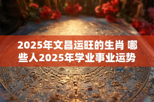 2025年文昌运旺的生肖 哪些人2025年学业事业运势旺盛