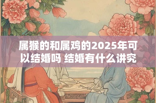属猴的和属鸡的2025年可以结婚吗 结婚有什么讲究