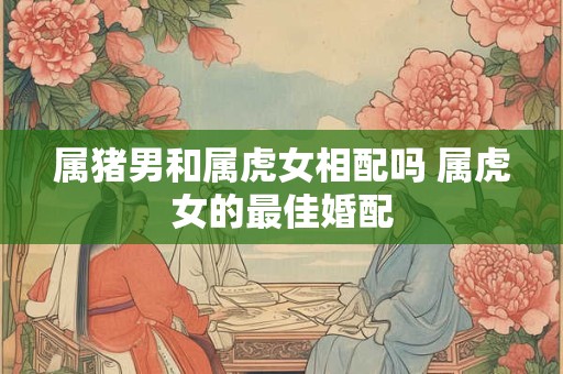 属猪男和属虎女相配吗 属虎女的最佳婚配 属猪男和属虎女相配吗 属虎女的最佳婚配