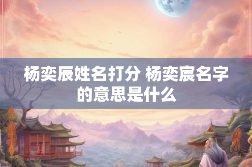 杨奕辰姓名打分 杨奕宸名字的意思是什么