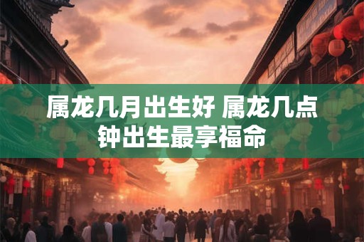属龙几月出生好 属龙几点钟出生最享福命