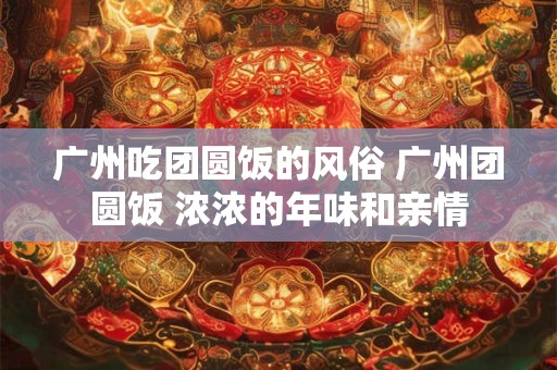 广州吃团圆饭的风俗 广州团圆饭 浓浓的年味和亲情 广州吃团圆饭的风俗 广州团圆饭 浓浓的年味和亲情