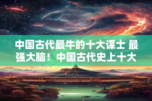 中国古代最牛的十大谋士 最强大脑！中国古代史上十大谋士