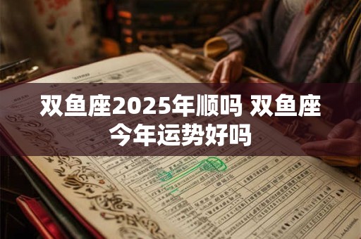 双鱼座2025年顺吗 双鱼座今年运势好吗
