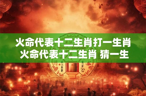 火命代表十二生肖打一生肖 火命代表十二生肖 猜一生肖！