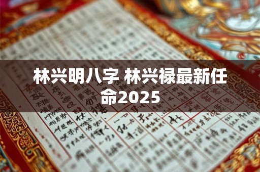 林兴明八字 林兴禄最新任命2025