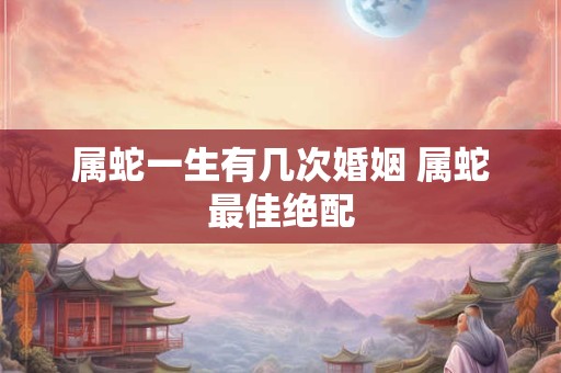 属蛇一生有几次婚姻 属蛇最佳绝配 属蛇一生有几次婚姻 属蛇最佳绝配