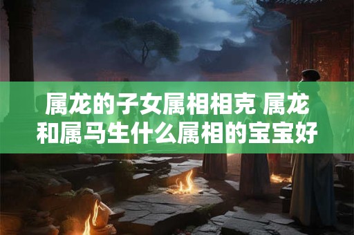 属龙的子女属相相克 属龙和属马生什么属相的宝宝好