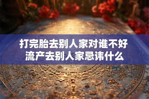 打完胎去别人家对谁不好 流产去别人家忌讳什么
