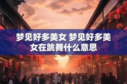 梦见好多美女 梦见好多美女在跳舞什么意思