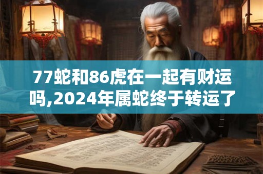 77蛇和86虎在一起有财运吗,2024年属蛇终于转运了