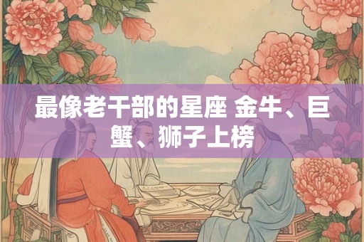 最像老干部的星座 金牛、巨蟹、狮子上榜