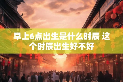 早上6点出生是什么时辰 这个时辰出生好不好
