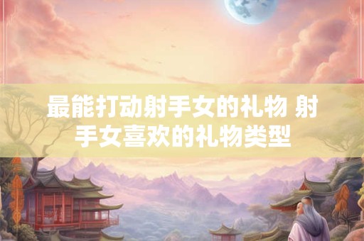 最能打动射手女的礼物 射手女喜欢的礼物类型