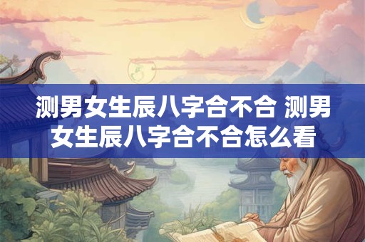 测男女生辰八字合不合 测男女生辰八字合不合怎么看