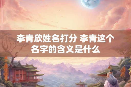 李青欣姓名打分 李青这个名字的含义是什么