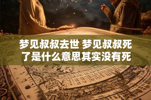 梦见叔叔去世 梦见叔叔死了是什么意思其实没有死