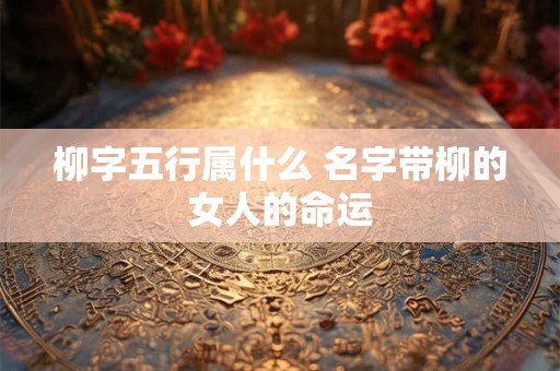 柳字五行属什么 名字带柳的女人的命运