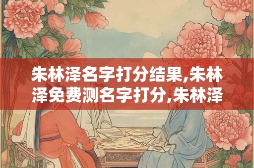 朱林泽名字打分结果,朱林泽免费测名字打分,朱林泽周易免费测名字打分