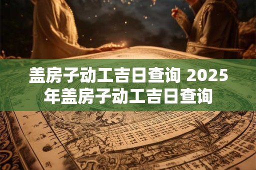 盖房子动工吉日查询 2025年盖房子动工吉日查询