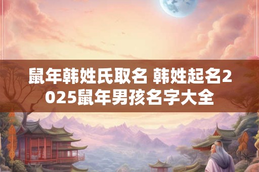 鼠年韩姓氏取名 韩姓起名2025鼠年男孩名字大全