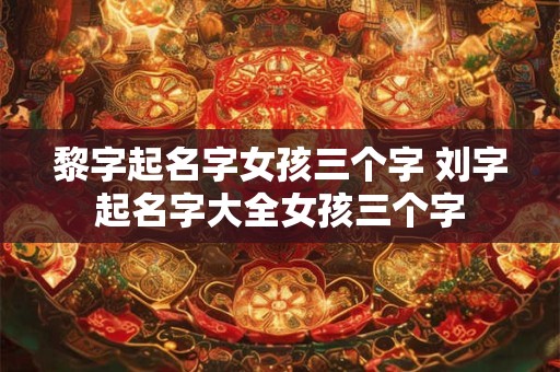 黎字起名字女孩三个字 刘字起名字大全女孩三个字