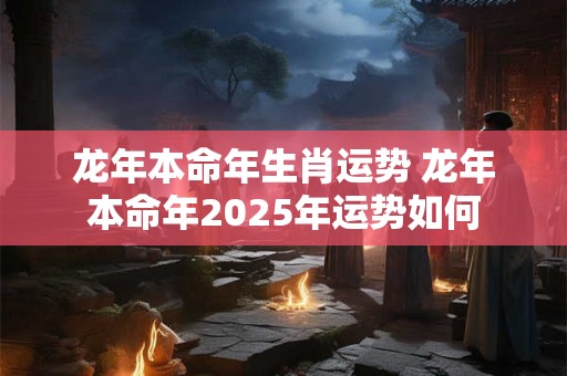 龙年本命年生肖运势 龙年本命年2025年运势如何