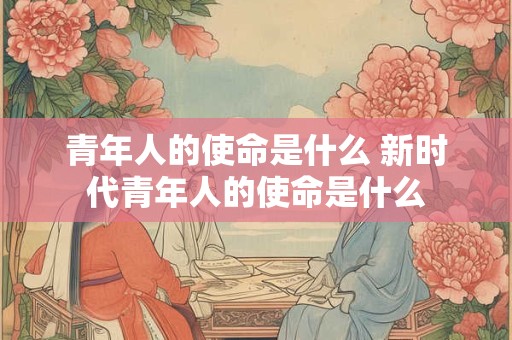 青年人的使命是什么 新时代青年人的使命是什么