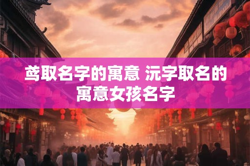鸢取名字的寓意 沅字取名的寓意女孩名字
