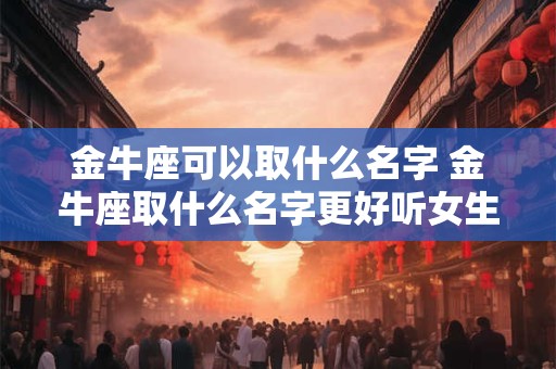 金牛座可以取什么名字 金牛座取什么名字更好听女生