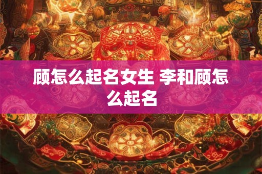 顾怎么起名女生 李和顾怎么起名