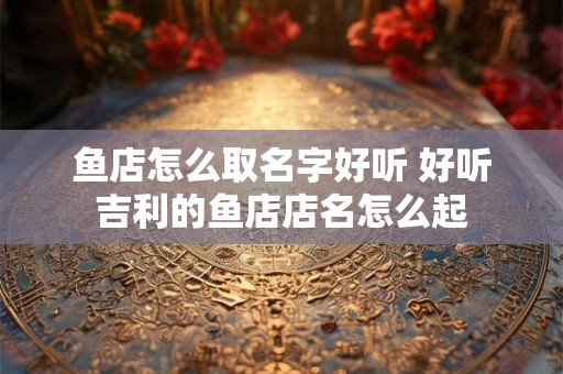 鱼店怎么取名字好听 好听吉利的鱼店店名怎么起