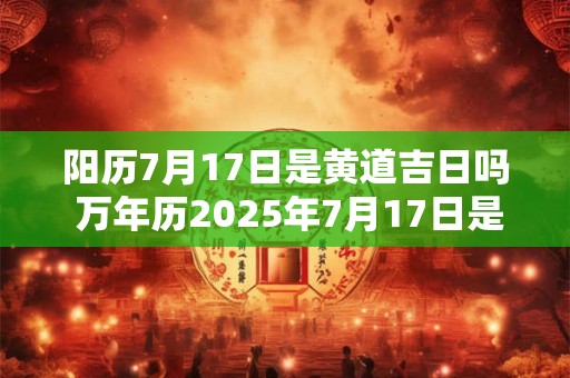 阳历7月17日是黄道吉日吗 万年历2025年7月17日是黄道吉日吗