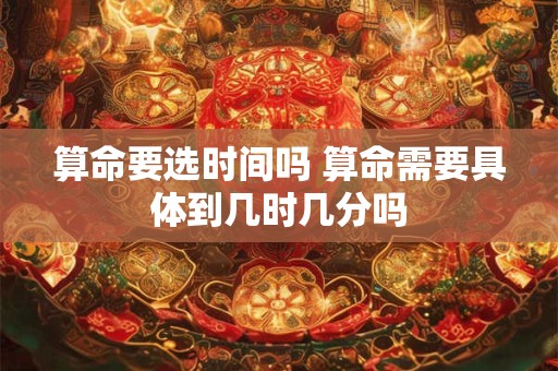 算命要选时间吗 算命需要具体到几时几分吗